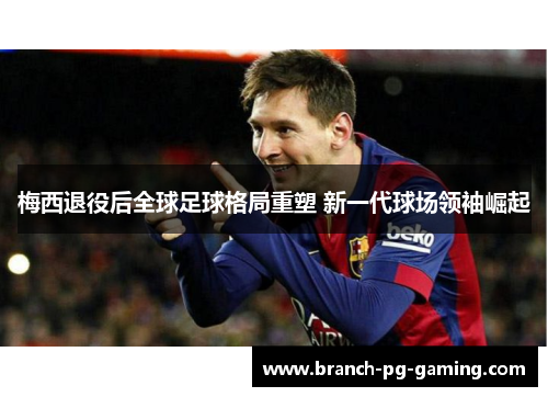 梅西退役后全球足球格局重塑 新一代球场领袖崛起