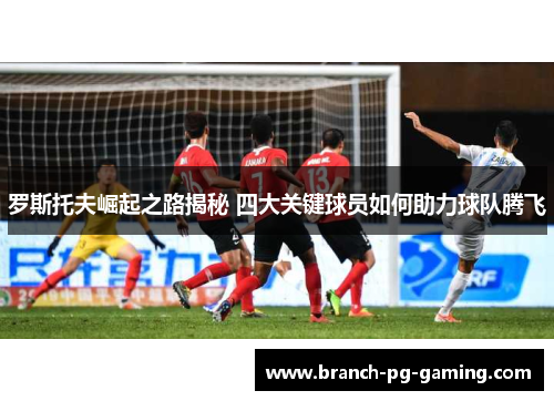 罗斯托夫崛起之路揭秘 四大关键球员如何助力球队腾飞