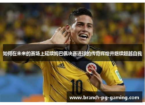如何在未来的赛场上延续姆巴佩决赛进球的传奇辉煌并继续超越自我