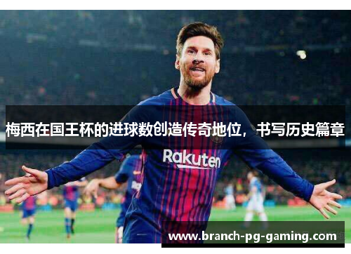梅西在国王杯的进球数创造传奇地位，书写历史篇章