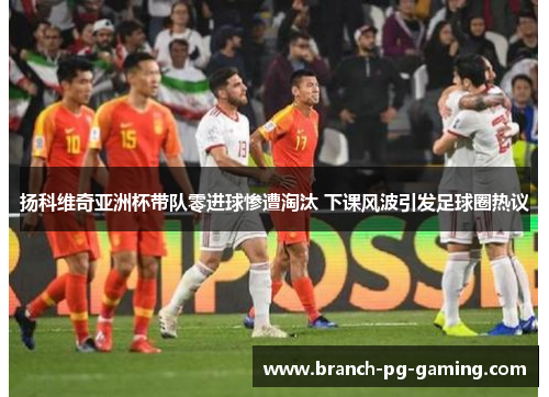 扬科维奇亚洲杯带队零进球惨遭淘汰 下课风波引发足球圈热议